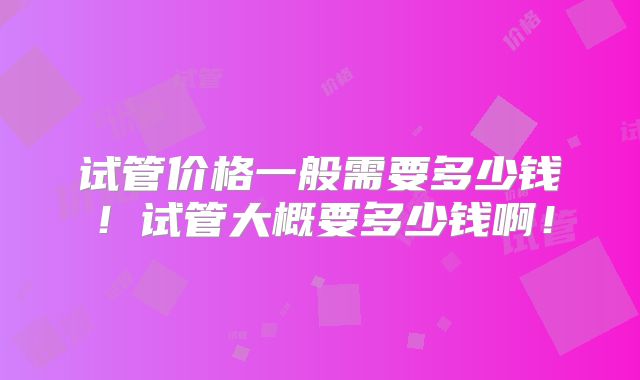 试管价格一般需要多少钱!试管大概要多少钱啊!