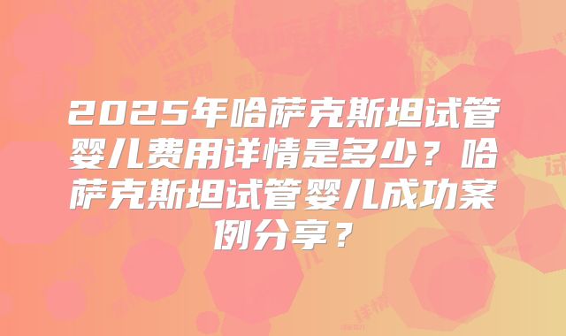 2025年哈萨克斯坦试管婴儿费用详情是多少?哈萨克斯坦试管婴儿成功案例分享?
