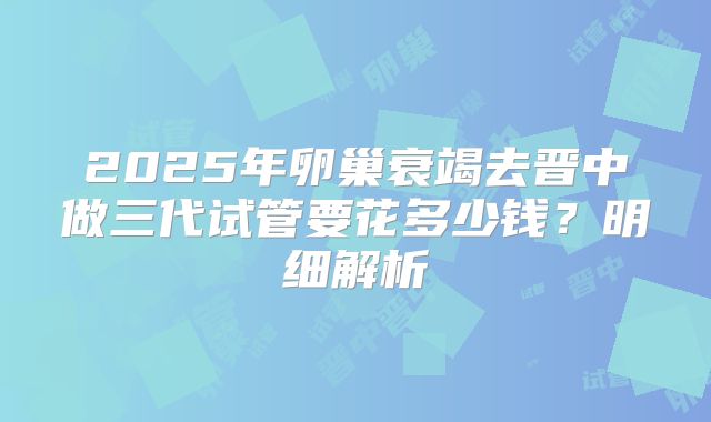 2025年卵巢衰竭去晋中做三代试管要花多少钱?明细解析