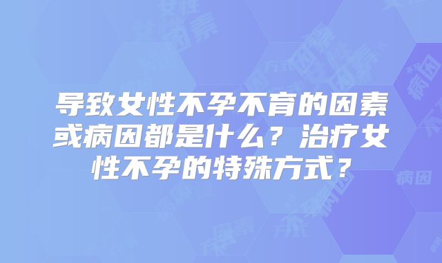 导致女性不孕不育的因素或病因都是什么?治疗女性不孕的特殊方式?