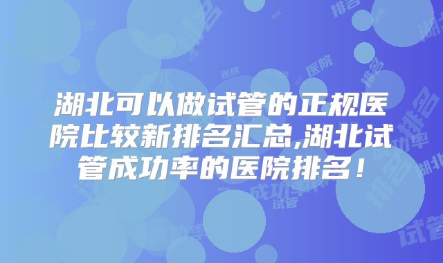 湖北可以做试管的正规医院比较新排名汇总,湖北试管成功率的医院排名!