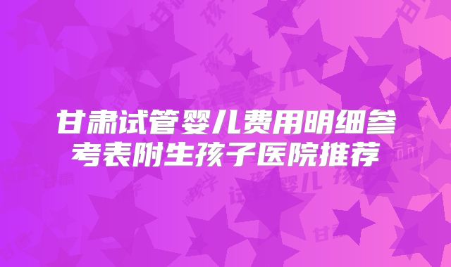 甘肃试管婴儿费用明细参考表附生孩子医院推荐