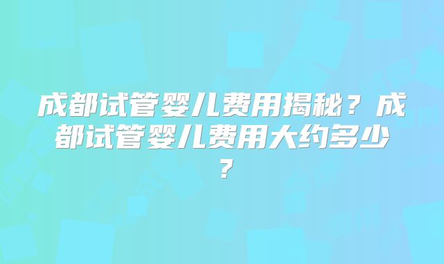 成都试管婴儿费用揭秘?成都试管婴儿费用大约多少?