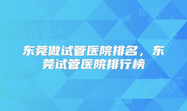东莞做试管医院排名,东莞试管医院排行榜