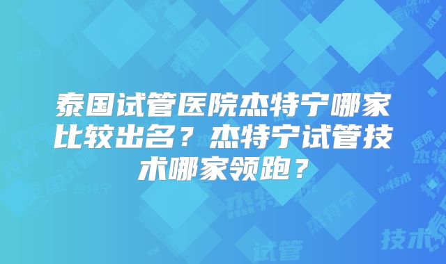 泰国试管医院杰特宁哪家比较出名?杰特宁试管技术哪家领跑?