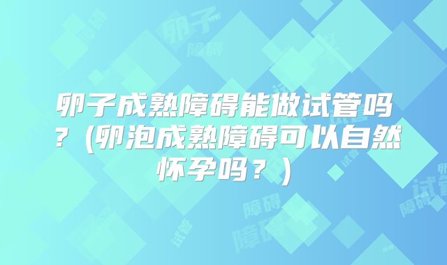 卵子成熟障碍能做试管吗?(卵泡成熟障碍可以自然怀孕吗?)