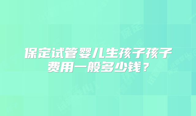 保定试管婴儿生孩子孩子费用一般多少钱?
