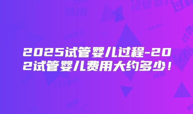 2025试管婴儿过程-202试管婴儿费用大约多少！