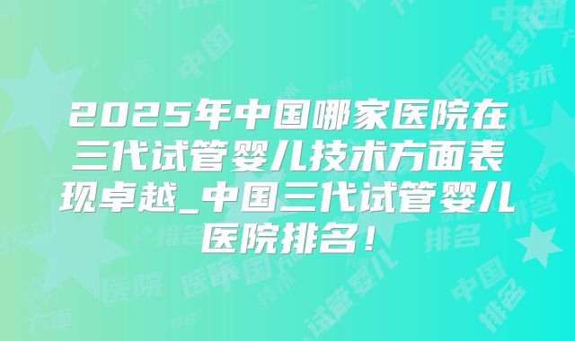 2025年中国哪家医院在三代试管婴儿技术方面表现卓越_中国三代试管婴儿医院排名!