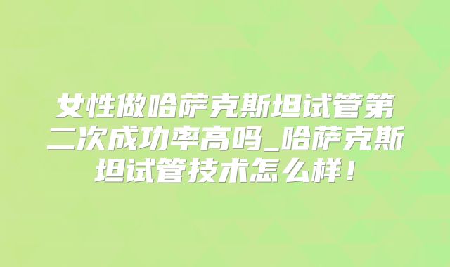 女性做哈萨克斯坦试管第二次成功率高吗_哈萨克斯坦试管技术怎么样!