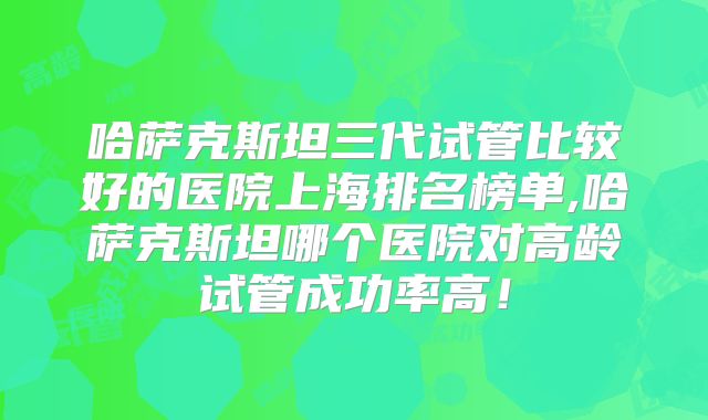 哈萨克斯坦三代试管比较好的医院上海排名榜单,哈萨克斯坦哪个医院对高龄试管成功率高！