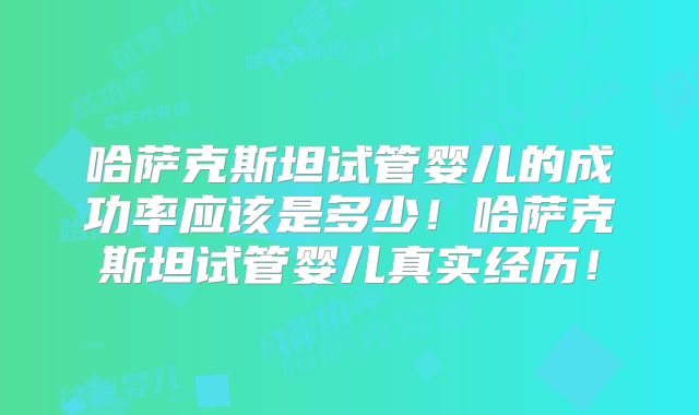 哈萨克斯坦试管婴儿的成功率应该是多少！哈萨克斯坦试管婴儿真实经历！