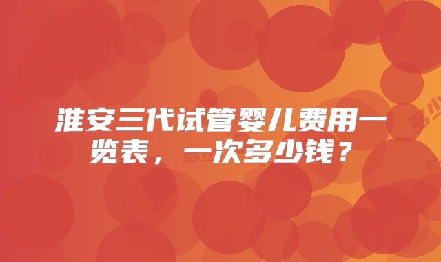 淮安三代试管婴儿费用一览表,一次多少钱?