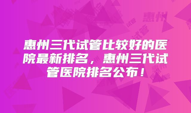 惠州三代试管比较好的医院最新排名,惠州三代试管医院排名公布!