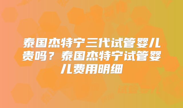 泰国杰特宁三代试管婴儿贵吗?泰国杰特宁试管婴儿费用明细