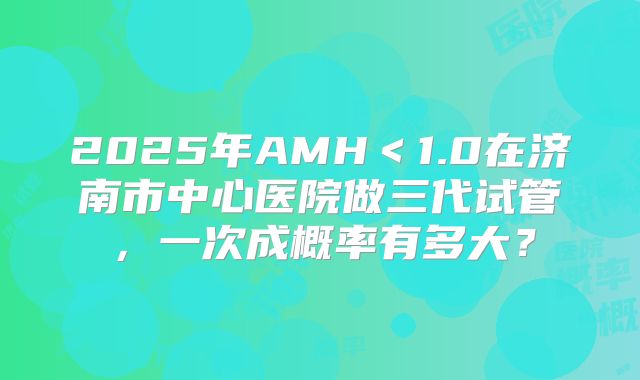 2025年AMH＜1.0在济南市中心医院做三代试管，一次成概率有多大？