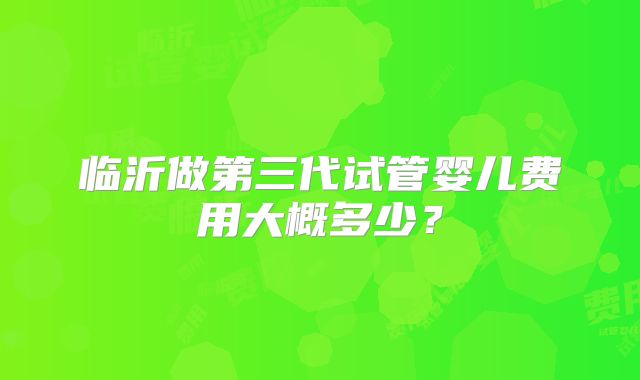 临沂做第三代试管婴儿费用大概多少？