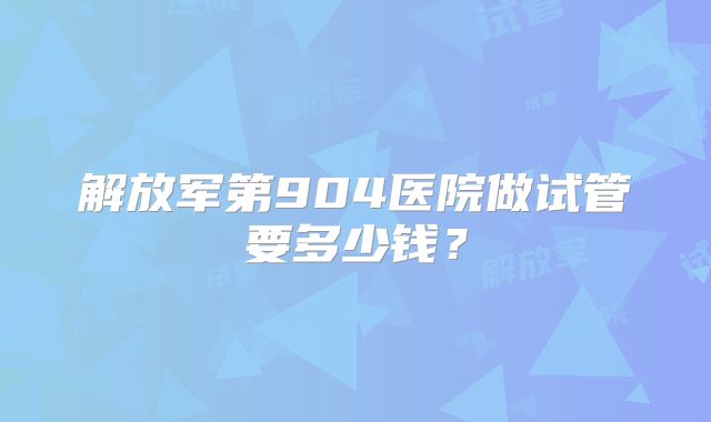 解放军第904医院做试管要多少钱？
