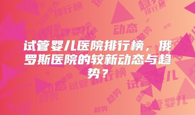 试管婴儿医院排行榜,俄罗斯医院的较新动态与趋势?