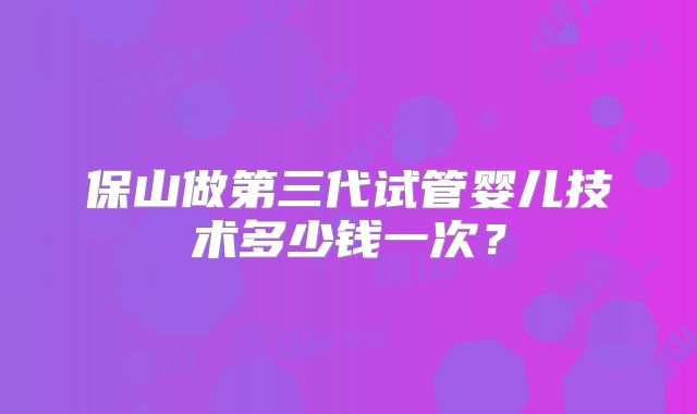 保山做第三代试管婴儿技术多少钱一次?