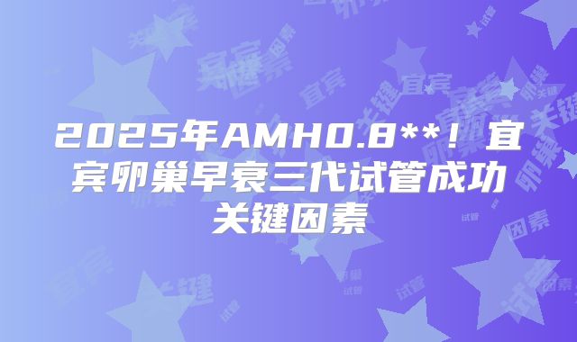 2025年AMH0.8**!宜宾卵巢早衰三代试管成功关键因素
