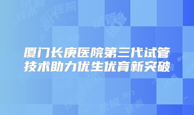 厦门长庚医院第三代试管技术助力优生优育新突破