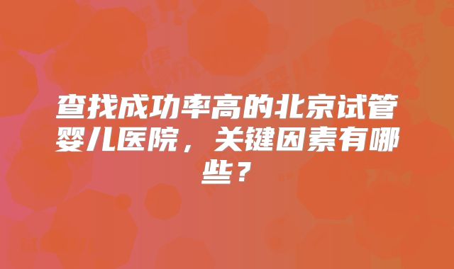 查找成功率高的北京试管婴儿医院,关键因素有哪些?