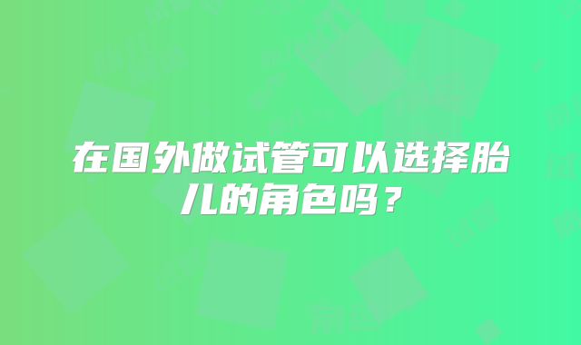在国外做试管可以选择胎儿的角色吗？