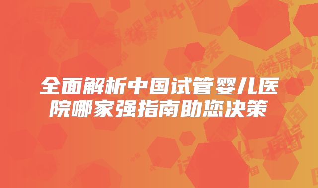 全面解析中国试管婴儿医院哪家强指南助您决策