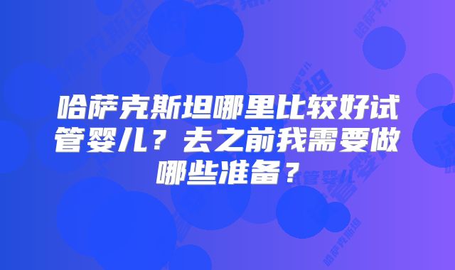 哈萨克斯坦哪里比较好试管婴儿？去之前我需要做哪些准备？