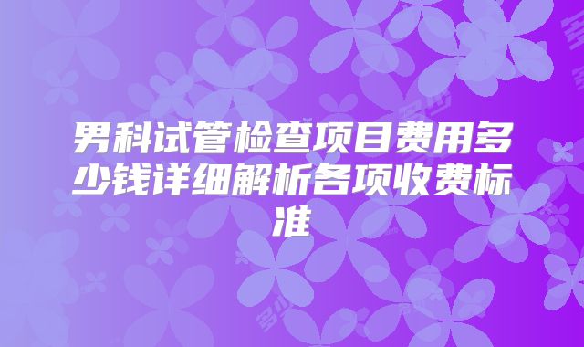男科试管检查项目费用多少钱详细解析各项收费标准
