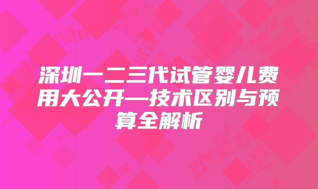 深圳一二三代试管婴儿费用大公开—技术区别与预算全解析