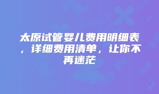 太原试管婴儿费用明细表,详细费用清单,让你不再迷茫