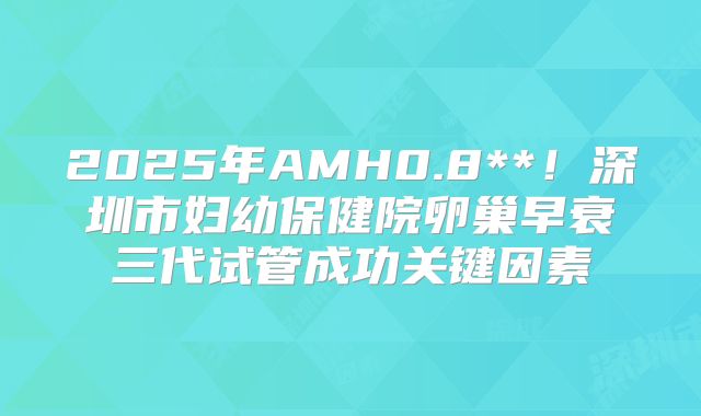 2025年AMH0.8**!深圳市妇幼保健院卵巢早衰三代试管成功关键因素