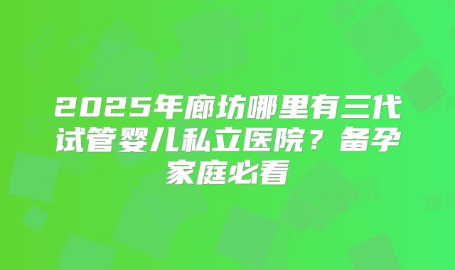 2025年廊坊哪里有三代试管婴儿私立医院?备孕家庭必看