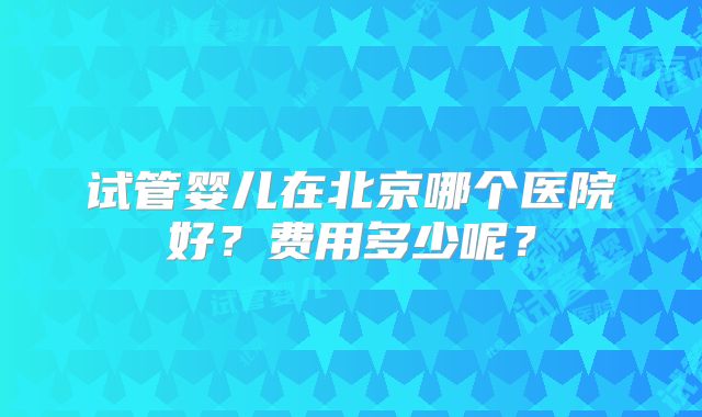 试管婴儿在北京哪个医院好？费用多少呢？