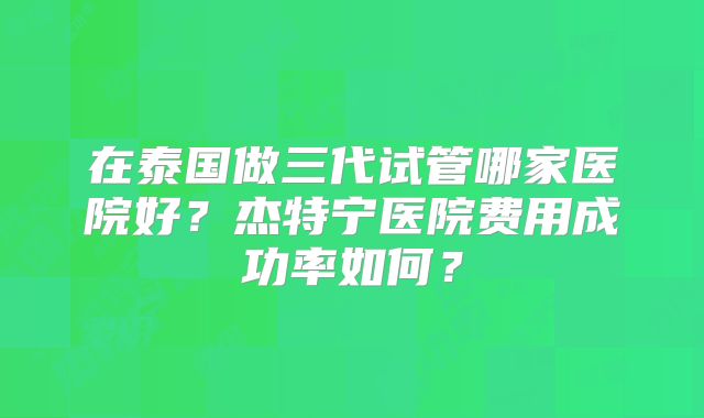 在泰国做三代试管哪家医院好?杰特宁医院费用成功率如何?