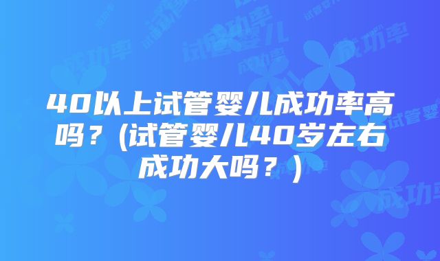 40以上试管婴儿成功率高吗？(试管婴儿40岁左右成功大吗？)