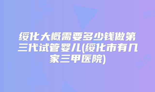 绥化大概需要多少钱做第三代试管婴儿(绥化市有几家三甲医院)