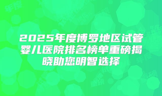 2025年度博罗地区试管婴儿医院排名榜单重磅揭晓助您明智选择