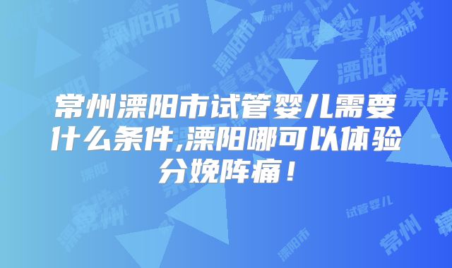 常州溧阳市试管婴儿需要什么条件,溧阳哪可以体验分娩阵痛！