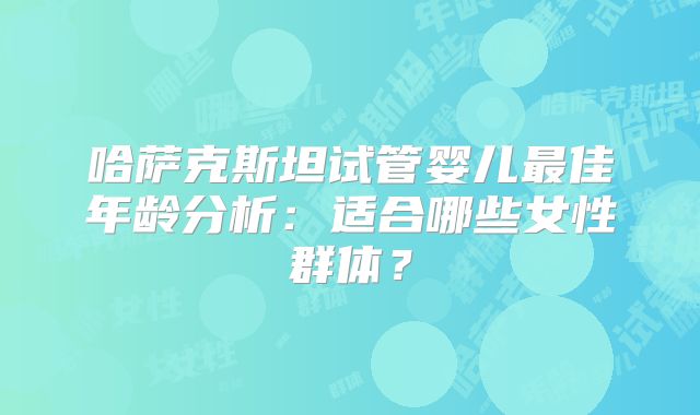 哈萨克斯坦试管婴儿最佳年龄分析:适合哪些女性群体?