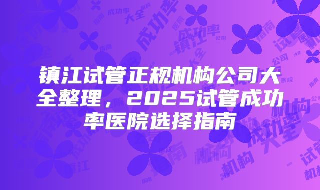 镇江试管正规机构公司大全整理,2025试管成功率医院选择指南