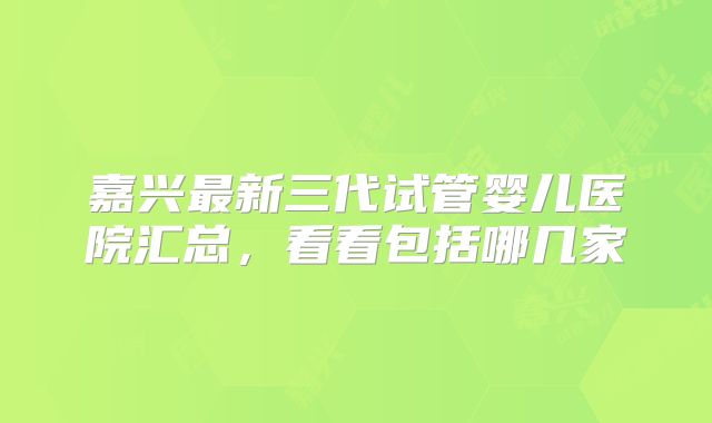 嘉兴最新三代试管婴儿医院汇总,看看包括哪几家