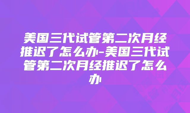 美国三代试管第二次月经推迟了怎么办-美国三代试管第二次月经推迟了怎么办