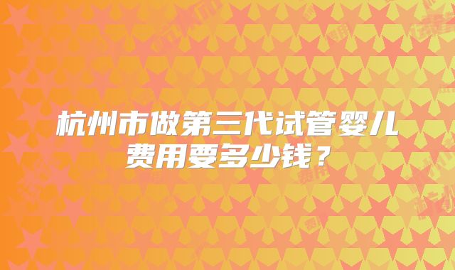 杭州市做第三代试管婴儿费用要多少钱？
