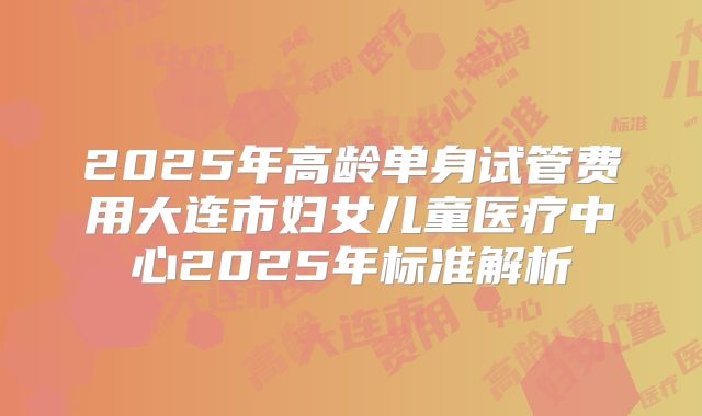 2025年高龄单身试管费用大连市妇女儿童医疗中心2025年标准解析