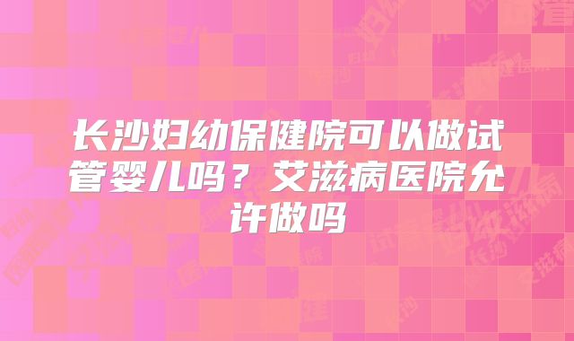 长沙妇幼保健院可以做试管婴儿吗?艾滋病医院允许做吗