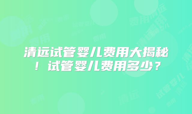 清远试管婴儿费用大揭秘！试管婴儿费用多少？