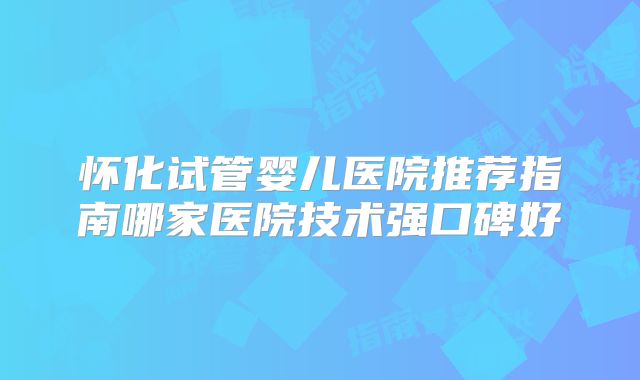怀化试管婴儿医院推荐指南哪家医院技术强口碑好
